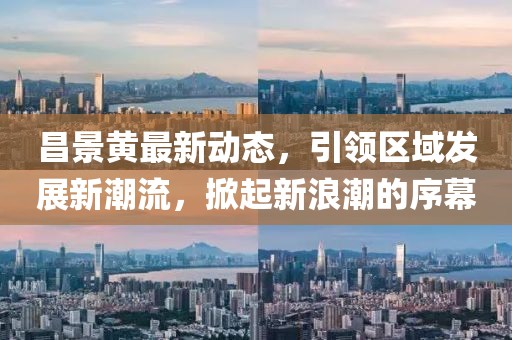 昌景黃最新動態(tài)，引領(lǐng)區(qū)域發(fā)展新潮流，掀起新浪潮的序幕