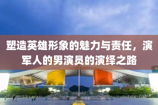 塑造英雄形象的魅力與責(zé)任，演軍人的男演員的演繹之路