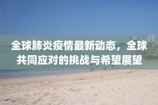 全球肺炎疫情最新動(dòng)態(tài)，全球共同應(yīng)對(duì)的挑戰(zhàn)與希望展望