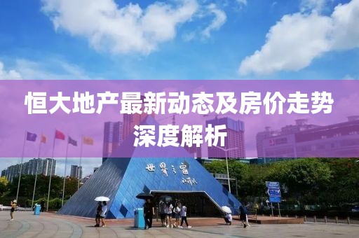 恒大地產(chǎn)最新動態(tài)及房價(jià)走勢深度解析