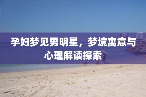 孕婦夢(mèng)見男明星，夢(mèng)境寓意與心理解讀探索
