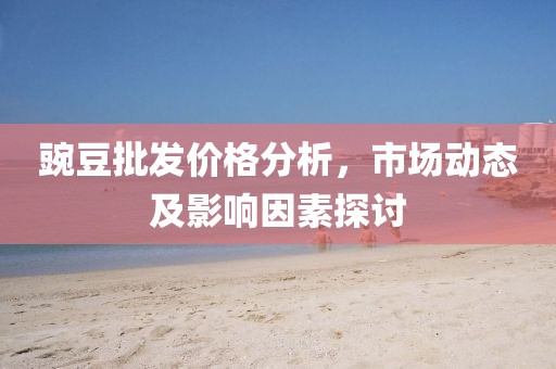 豌豆批發(fā)價(jià)格分析，市場(chǎng)動(dòng)態(tài)及影響因素探討