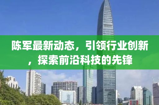 陳軍最新動(dòng)態(tài)，引領(lǐng)行業(yè)創(chuàng)新，探索前沿科技的先鋒