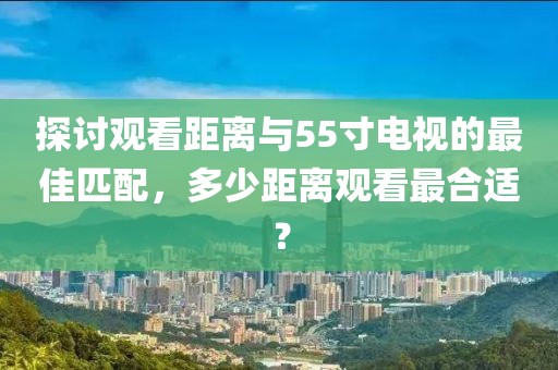 探討觀看距離與55寸電視的最佳匹配，多少距離觀看最合適？