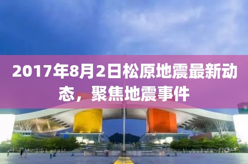 2017年8月2日松原地震最新動態(tài)，聚焦地震事件