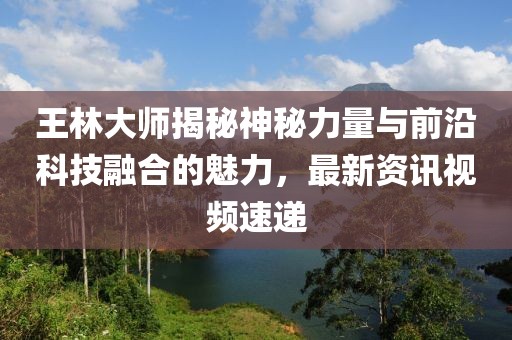 王林大師揭秘神秘力量與前沿科技融合的魅力，最新資訊視頻速遞