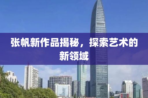 張帆新作品揭秘，探索藝術(shù)的新領(lǐng)域