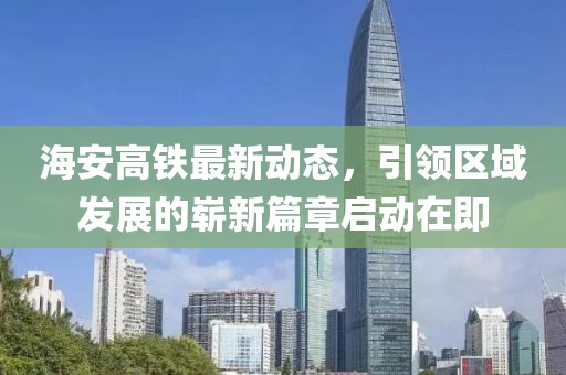 海安高鐵最新動態(tài)，引領(lǐng)區(qū)域發(fā)展的嶄新篇章啟動在即