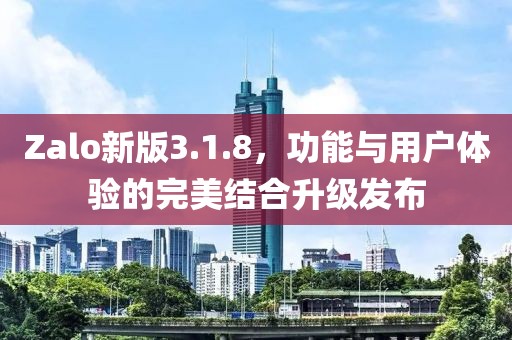 Zalo新版3.1.8，功能與用戶體驗的完美結(jié)合升級發(fā)布