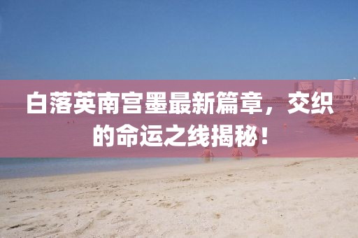 白落英南宮墨最新篇章，交織的命運(yùn)之線揭秘！