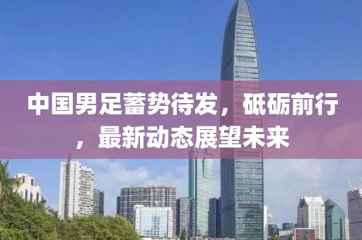 中國男足蓄勢待發(fā)，砥礪前行，最新動態(tài)展望未來