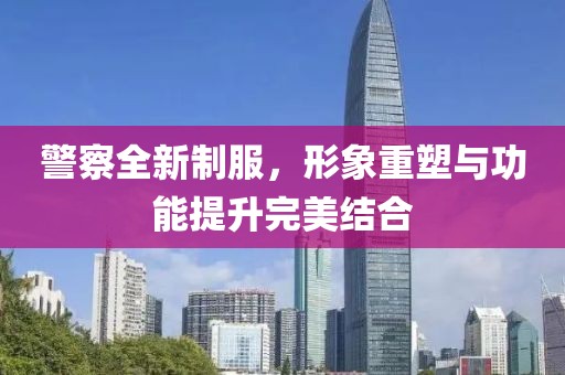 警察全新制服，形象重塑與功能提升完美結(jié)合
