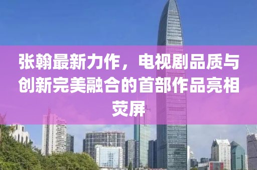 張翰最新力作，電視劇品質(zhì)與創(chuàng)新完美融合的首部作品亮相熒屏