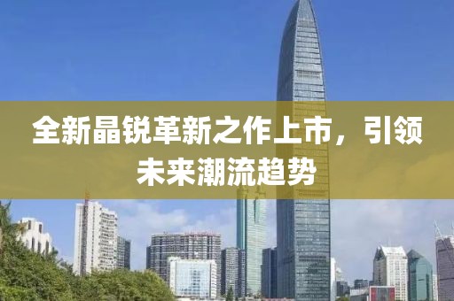 全新晶銳革新之作上市，引領(lǐng)未來潮流趨勢