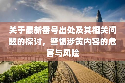 關(guān)于最新番號出處及其相關(guān)問題的探討，警惕涉黃內(nèi)容的危害與風(fēng)險