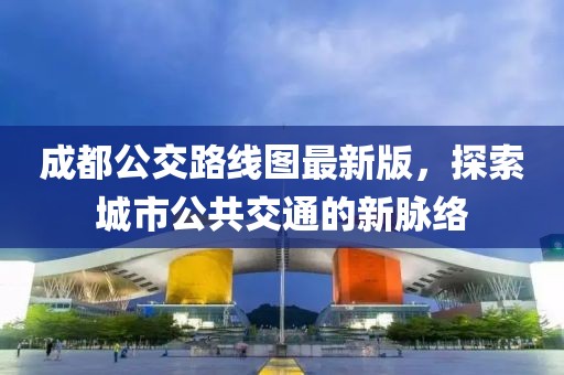 成都公交路線圖最新版，探索城市公共交通的新脈絡(luò)