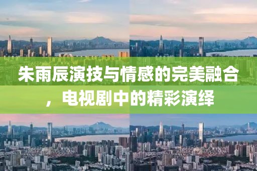 朱雨辰演技與情感的完美融合，電視劇中的精彩演繹