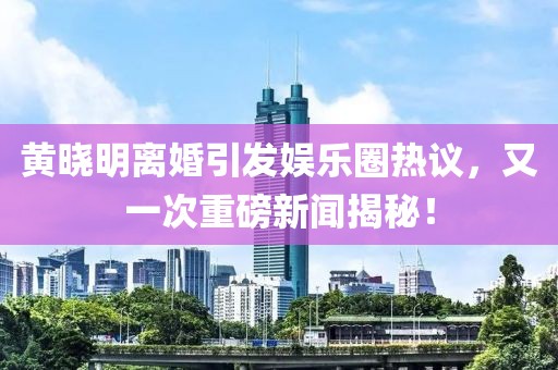 黃曉明離婚引發(fā)娛樂圈熱議，又一次重磅新聞揭秘！
