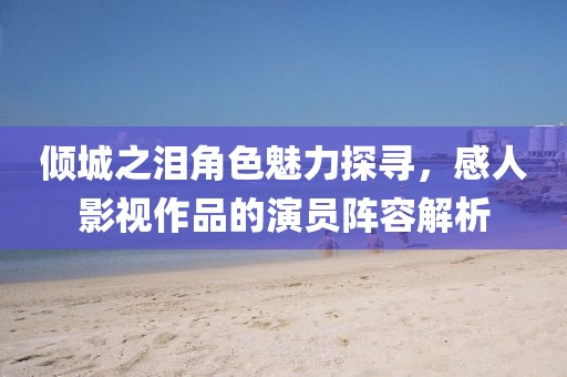 傾城之淚角色魅力探尋，感人影視作品的演員陣容解析