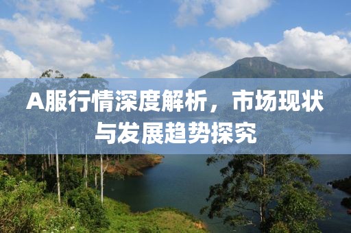 A服行情深度解析，市場現(xiàn)狀與發(fā)展趨勢探究