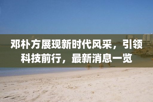 鄧樸方展現(xiàn)新時代風(fēng)采，引領(lǐng)科技前行，最新消息一覽