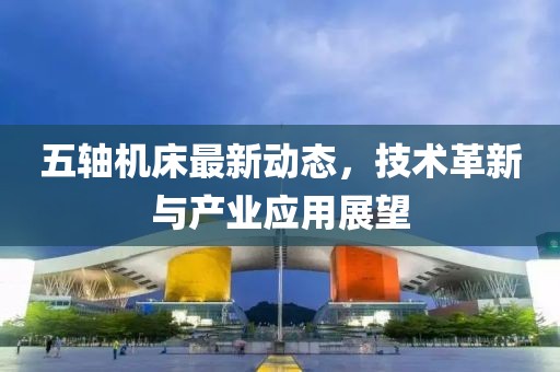 五軸機(jī)床最新動(dòng)態(tài)，技術(shù)革新與產(chǎn)業(yè)應(yīng)用展望