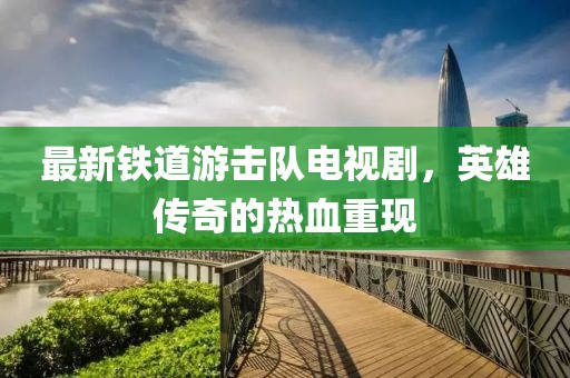 最新鐵道游擊隊(duì)電視劇，英雄傳奇的熱血重現(xiàn)