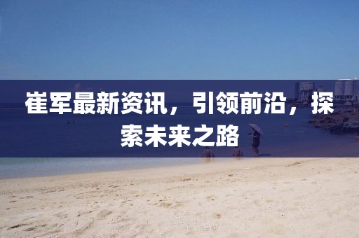 崔軍最新資訊，引領(lǐng)前沿，探索未來(lái)之路