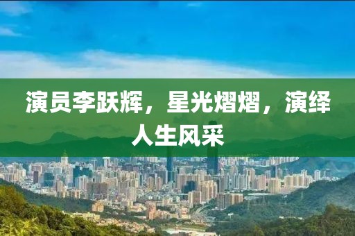 演員李躍輝，星光熠熠，演繹人生風采