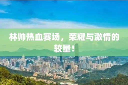 林帥熱血賽場(chǎng)，榮耀與激情的較量！