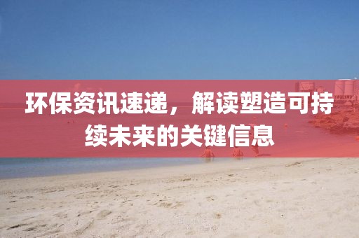 環(huán)保資訊速遞，解讀塑造可持續(xù)未來(lái)的關(guān)鍵信息