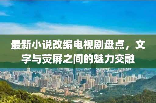 最新小說改編電視劇盤點，文字與熒屏之間的魅力交融