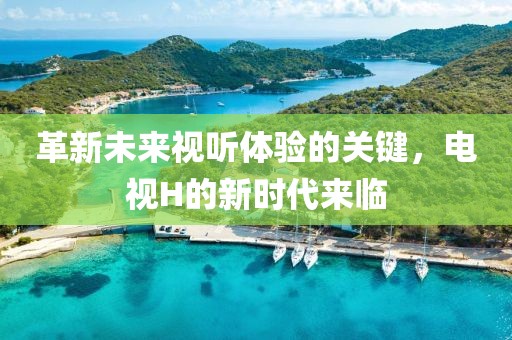 革新未來視聽體驗(yàn)的關(guān)鍵，電視H的新時(shí)代來臨