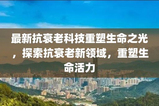 最新抗衰老科技重塑生命之光，探索抗衰老新領(lǐng)域，重塑生命活力
