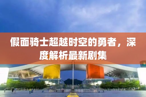 假面騎士超越時空的勇者，深度解析最新劇集