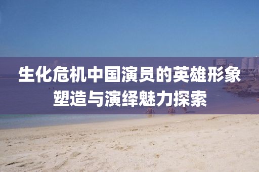 生化危機(jī)中國演員的英雄形象塑造與演繹魅力探索