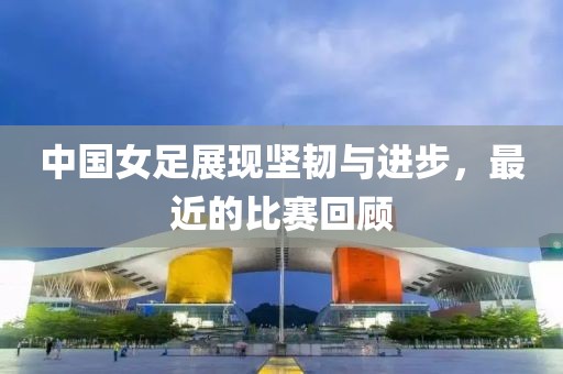 中國(guó)女足展現(xiàn)堅(jiān)韌與進(jìn)步，最近的比賽回顧