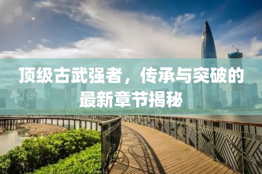 頂級(jí)古武強(qiáng)者，傳承與突破的最新章節(jié)揭秘