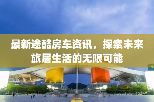 最新途酷房車資訊，探索未來旅居生活的無限可能