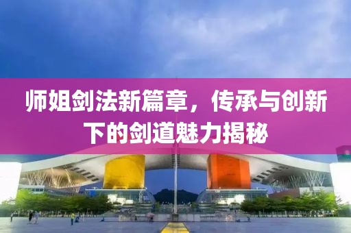 師姐劍法新篇章，傳承與創(chuàng)新下的劍道魅力揭秘