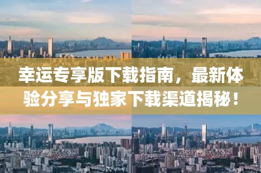 幸運專享版下載指南，最新體驗分享與獨家下載渠道揭秘！