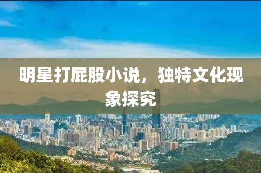 明星打屁股小說，獨特文化現(xiàn)象探究