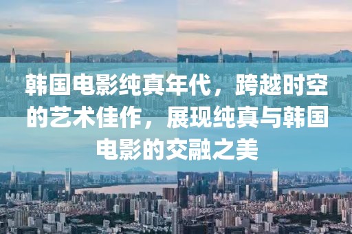 韓國電影純真年代，跨越時空的藝術佳作，展現純真與韓國電影的交融之美