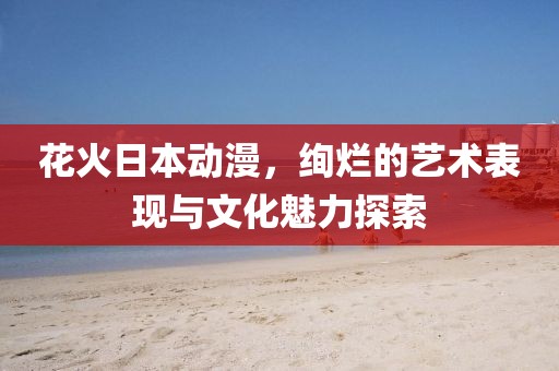 花火日本動(dòng)漫，絢爛的藝術(shù)表現(xiàn)與文化魅力探索