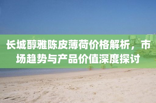 長(zhǎng)城醇雅陳皮薄荷價(jià)格解析，市場(chǎng)趨勢(shì)與產(chǎn)品價(jià)值深度探討