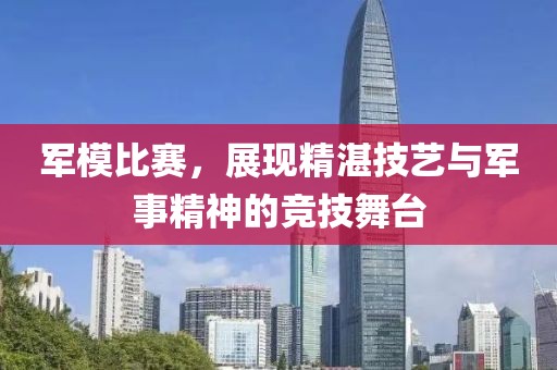軍模比賽，展現(xiàn)精湛技藝與軍事精神的競技舞臺