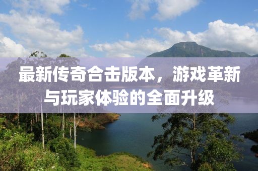 最新傳奇合擊版本，游戲革新與玩家體驗(yàn)的全面升級(jí)