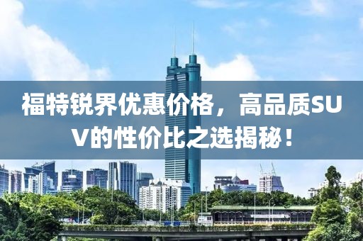 福特銳界優(yōu)惠價格，高品質SUV的性價比之選揭秘！