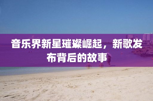 音樂界新星璀璨崛起，新歌發(fā)布背后的故事
