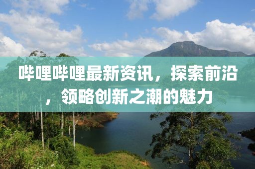 嗶哩嗶哩最新資訊，探索前沿，領(lǐng)略創(chuàng)新之潮的魅力